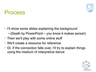 Process
• I’ll show some slides explaining the background
–(Death by PowerPoint – you know it makes sense!)
• Then we’ll play with some online stuff
• We’ll create a resource for reference
• Or, if the connection falls over, I’ll try to explain things
using the medium of interpretive dance
 