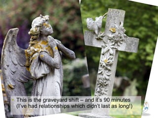 • This is the graveyard shift – and it’s 90 minutes
(I’ve had relationships which didn’t last as long!)
 