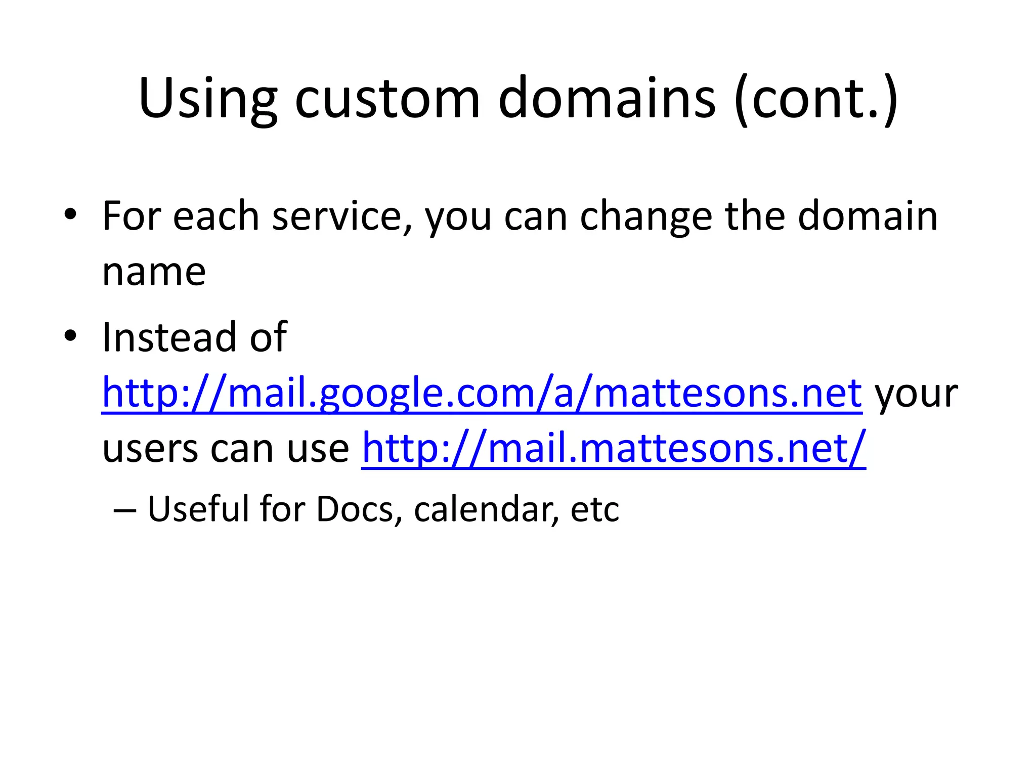 Helpful URLsControl Panel: http://www.google.com/a/your-domain.comSetup Users, Applications, etcMail: http://mail.google.com/a/your-domain.comCheck your email via Gmail Web interfaceCalendar: http://calendar.google.com/a/your-domain.comSee appointments, create, etcDocs: http://docs.google.com/a/your-domain.comAccess Documents, Presentation, Spreadsheets and moreSites: http://sites.google.com/a/your-domain.comAdd webpages to your site