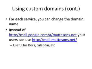 Helpful URLsControl Panel: http://www.google.com/a/your-domain.comSetup Users, Applications, etcMail: http://mail.google.com/a/your-domain.comCheck your email via Gmail Web interfaceCalendar: http://calendar.google.com/a/your-domain.comSee appointments, create, etcDocs: http://docs.google.com/a/your-domain.comAccess Documents, Presentation, Spreadsheets and moreSites: http://sites.google.com/a/your-domain.comAdd webpages to your site