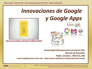 Innovaciones de Googley Google Apps http://www.youtube.com/watch?v=ZKEaypYJbb4 Universidad Interamericana de Puerto RicoRecinto de BayamónProfa. Lourdes L. Marrero, MALmarrero@bayamon.inter.edu - http://www.slideshare.net/lourdesmarrerouibc Imágenes: http://www.peruenvideos.com/wp-content/uploads/2010/03/productos-google-servicios.jpg, http://static.technorati.com/11/03/31/30545/google-icons-by-monolistic.png Página  . . . . . . . . . . . . . . . . . .   1 