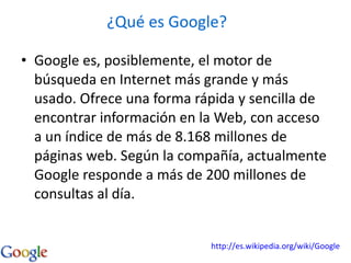 Google es, posiblemente, el motor de búsqueda en Internet más grande y más usado. Ofrece una forma rápida y sencilla de encontrar información en la Web, con acceso a un índice de más de 8.168 millones de páginas web. Según la compañía, actualmente Google responde a más de 200 millones de consultas al día. ¿Qué es Google? http://es.wikipedia.org/wiki/Google 