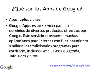 ¿Qué son los Apps de Google? Apps- aplicaciones Google Apps  es un servicio para uso de dominios de diversos productos ofrecidos por Google. Este servicio representa muchas aplicaciones para Internet con funcionamiento similar a los tradicionales programas para escritorio, incluido Gmail, Google Agenda, Talk, Docs y Sites.  http://es.wikipedia.org/wiki/Google_Apps 