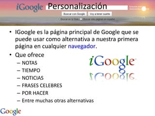 Personalización IGoogle es la página principal de Google que se puede usar como alternativa a nuestra primera página en cualquier  navegador . Que ofrece NOTAS TIEMPO NOTICIAS FRASES CELEBRES POR HACER Entre muchas otras alternativas 