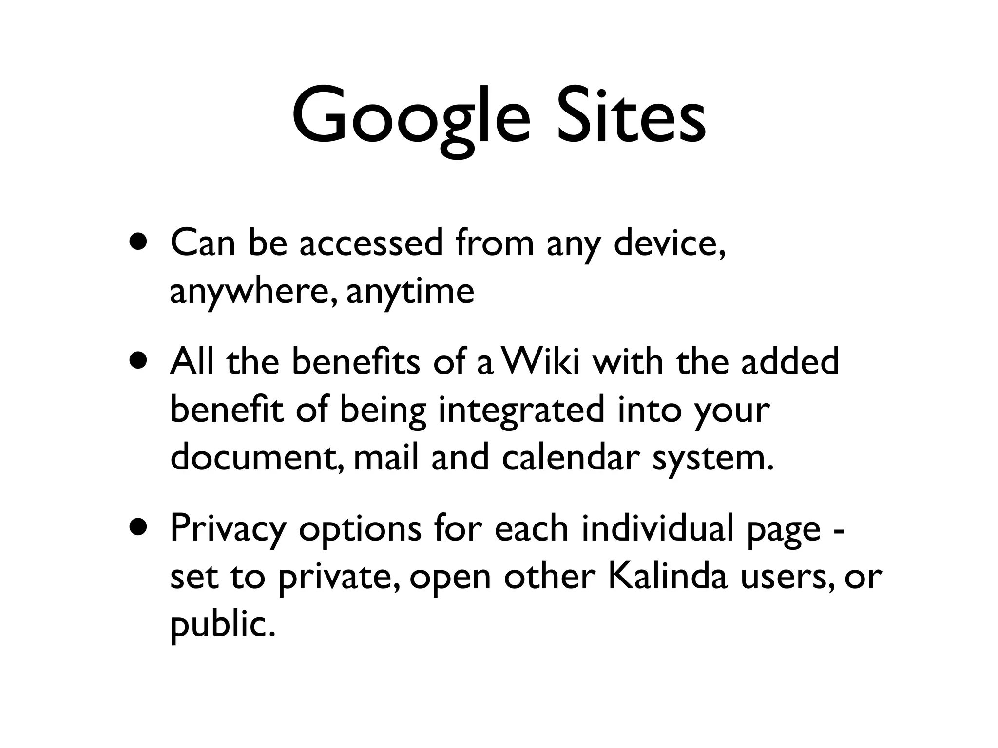 Google Sites
• Can be accessed from any device,
  anywhere, anytime
• All the beneﬁts of a Wiki with the added
  beneﬁt of being integrated into your
  document, mail and calendar system.
• Privacy options for each individual page -
  set to private, open other Kalinda users, or
  public.
 