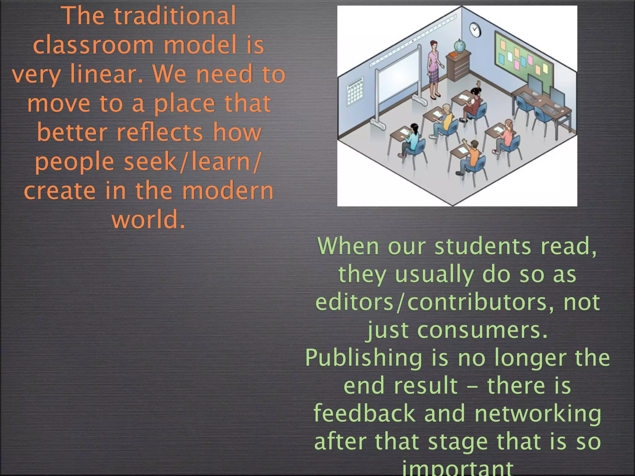The traditional
  classroom model is
very linear. We need to
 move to a place that
  better reﬂects how
  people seek/learn/
 create in the modern
         world.
                            When our students read,
                             they usually do so as
                           editors/contributors, not
                                just consumers.
                          Publishing is no longer the
                              end result - there is
                           feedback and networking
                           after that stage that is so
 