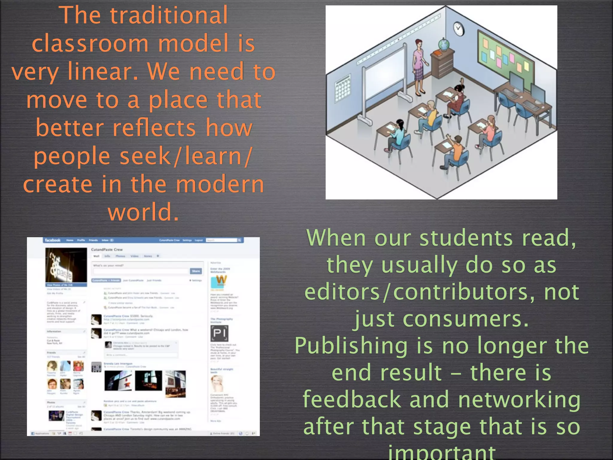The traditional
  classroom model is
very linear. We need to
 move to a place that
  better reﬂects how
  people seek/learn/
 create in the modern
         world.
                            When our students read,
                             they usually do so as
                           editors/contributors, not
                                just consumers.
                          Publishing is no longer the
                              end result - there is
                           feedback and networking
                           after that stage that is so
 