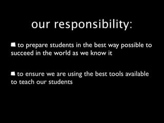 our responsibility:
  to prepare students in the best way possible to
succeed in the world as we know it

  to ensure we are using the best tools available
to teach our students
 