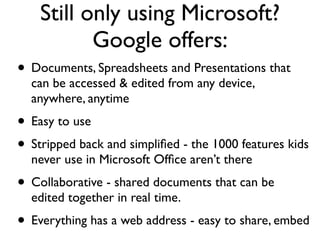Still only using Microsoft?
           Google offers:
• Documents, Spreadsheets and Presentations that
  can be accessed & edited from any device,
  anywhere, anytime
• Easy to use
• Stripped back and simpliﬁed - the 1000 features kids
  never use in Microsoft Ofﬁce aren’t there
• Collaborative - shared documents that can be
  edited together in real time.
• Everything has a web address - easy to share, embed
 