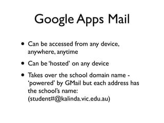 Google Apps Mail
• Can be accessed from any device,
  anywhere, anytime
• Can be ‘hosted’ on any device
• Takes over the school domain name -
  ‘powered’ by GMail but each address has
  the school’s name:
  (student#@kalinda.vic.edu.au)
 