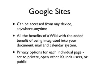 Google Sites
• Can be accessed from any device,
  anywhere, anytime
• All the beneﬁts of a Wiki with the added
  beneﬁt of being integrated into your
  document, mail and calendar system.
• Privacy options for each individual page -
  set to private, open other Kalinda users, or
  public.
 