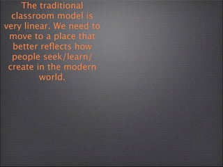 The traditional
  classroom model is
very linear. We need to
 move to a place that
  better reﬂects how
  people seek/learn/
 create in the modern
         world.
 