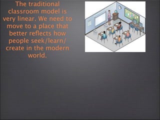 The traditional
  classroom model is
very linear. We need to
 move to a place that
  better reﬂects how
  people seek/learn/
 create in the modern
         world.
 