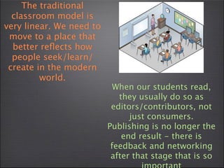 The traditional
  classroom model is
very linear. We need to
 move to a place that
  better reﬂects how
  people seek/learn/
 create in the modern
         world.
                            When our students read,
                             they usually do so as
                           editors/contributors, not
                                just consumers.
                          Publishing is no longer the
                              end result - there is
                           feedback and networking
                           after that stage that is so
 