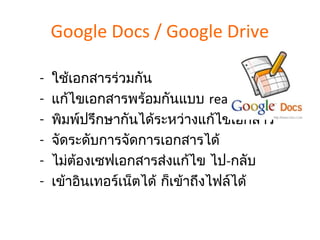 Google Docs / Google Drive

-   ใช้เอกสารร่วมกัน
-   แก้ไขเอกสารพร้อมกันแบบ real-time
-   พิมพ์ปรึกษากันได้ระหว่างแก้ไขเอกสาร
-   จัดระดับการจัดการเอกสารได้
-   ไม่ต้องเซฟเอกสารส่งแก้ไข ไป-กลับ
-   เข้าอินเทอร์เน็ตได้ ก็เข้าถึงไฟล์ได้
 