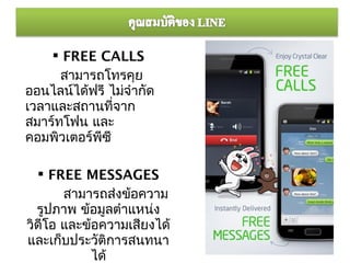  FREE CALLS
      สามารถโทรคุย
ออนไลน์ได้ฟรี ไม่จำากัด
เวลาและสถานที่จาก
สมาร์ทโฟน และ
คอมพิวเตอร์พซี
            ี

   FREE MESSAGES
       สามารถส่งข้อความ
  รูปภาพ ข้อมูลตำาแหน่ง
วิดีโอ และข้อความเสียงได้
และเก็บประวัติการสนทนา
            ได้
 