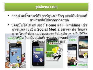  การส่ง สติ๊ก เกอร์ต ัว การ์ต ูน น่า รัก ๆ และอีโมติคอนที่
                  สามารถสื่อได้มากกว่าคำาพูด
 ปัจ จุบ ัน ได้เ พิม ฟีเ จอร์ Home และ Timeline เข้า
                    ่
  มาจนกลายเป็น Social Media อย่า งหนึ่ง โดยสา
  มารถโพสต์ข้อความบ่งบอกสเตตัส, รูปภาพ, คลิปวิดีโอ
  และพิกด โดยมีจุดเด่นที่การแสดงอารมณ์ด้วยสติ๊กเกอร์
           ั
                      ซึงเป็นจุดแข็งของ LINE
                        ่
 