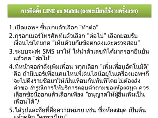 1.เปิดแอพฯ ขึ้นมาแล้วเลือก "ทำาต่อ"
2.กรอกเบอร์โทรศัพท์แล้วเลือก "ต่อไป" เลือกยอมรับ
 เงื่อนไขโดยกด "เห็นด้วยกับข้อตกลงและตรวจสอบ"
3.ระบบจะส่ง SMS มาให้ ให้นำาตัวเลขที่ได้มากรอกยืนยัน
 แล้วกด "ต่อไป“
4.ทีหน้าจอกำาลังเพิมเพือน หากเลือก "เพิมเพือนอัตโนมัติ"
     ่                ่  ่               ่   ่
 คือ ถ้ามีเบอร์เพื่อนคนไหนทีเล่นไลน์อยูในเครื่องแอพฯก็
                               ่           ่
 จะไปดึงรายชื่อมาให้เป็นเพือนกันทันทีโดยไม่ต้องส่ง
                             ่
 คำาขอ (กรณีการให้บริการตอบคำาถามของห้องสมุด ควร
 เลือกข้อนีออกแล้วเลือกเพียง "อนุญาตให้ผู้อื่นเพิ่มเป็น
            ้
 เพื่อนได้")
5.ใส่รูปและชื่อที่สื่อความหมาย เช่น ชื่อห้องสมุด เป็นต้น
 