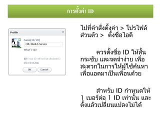 ไปทีคำาสั่งตั้งค่า > โปรไฟล์
    ่
ส่วนตัว > ตั้งชื่อไอดี

      ควรตั้งชื่อ ID ให้สั้น
กระชับ และจดจำาง่าย เพือ ่
สะดวกในการให้ผู้ใช้ค้นหา
เพือแอดมาเป็นเพื่อนด้วย
   ่

        สำาหรับ ID กำาหนดให้
1 เบอร์ตอ 1 ID เท่านัน และ
           ่           ้
ตั้งแล้วเปลี่ยนแปลงไม่ได้
 