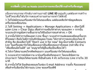 เนื่อ งจากบรรณารัก ษ์บ างท่า นอาจมี LINE ID อยู่แ ล้ว แต่ต ้อ งการสร้า ง
ไอดีใ หม่เ พื่อ ใช้บ ริก ารตอบคำา ถามสามารถทำา ได้ด ง นี้   ั
1.ให้ไปสมัครบนเครื่องสมาร์ทโฟนของเพื่อน แต่ต้องเคลียร์ค่าข้อมูลเดิมบน
เครื่องของเพื่อนก่อน
2.ไปที่ Setting -> Applications > Manage Applications > เลือกไปที่
แอพฯ Line > Clear Data เพื่อทำาการเคลียร์ค่าต่างๆ ของแอพฯ > จากนั้น
ระบบจะปรากฏข้อความขึนมาถามให้ยืนยันการลบค่าต่างๆ > OK
                            ้
3.จากนั้นให้ทำาการเปิดแอพฯ Line ขึนมา ระบบทำาการแสดงผลเหมือนครั้งแรก
                                      ้
ที่โหลดมา คือยังไม่มีการบันทึกข้อมูลอะไรเลย ให้เราทำาการลงทะเบียนใหม่ ที่
สำาคัญ คือ ต้องเลือกไปที่ "Don't use it for now" มิฉะนั้นรายชื่อ Contacts
List ในเครื่องสมาร์ทโฟนเพื่อนจะมาเป็นเพื่อนของเราทั้งหมด (กล่าวคือ ห้าม
"เพิ่มเพื่อนอัตโนมัติ" แต่ "อนุญาตให้ผู้อื่นเพิ่มเป็นเพื่อนได้")
4.ให้เราใส่หมายเลขโทรศัพท์ของเรา บนเครื่องสมาร์ทโฟนของเพื่อน
5.ระบบจะทำาการส่งข้อความ มายังเครื่องมือถือของเรา โดยจะมีขอความ  ้
ประมาณว่า ให้คุณใส่หมายเลข ที่เป็นตัวเลข 4 ตัว ลงในระบบ Line ภายใน 30
นาที
6.จากนั้นให้ใส่ อีเมล์ของคุณลงในช่อง E-mail Address รวมทั้ง Password
เพื่อสำาหรับล็อกอินใช้งานบน Line ของเครื่องพีซี
 