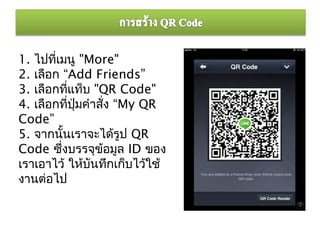 1. ไปทีเมนู "More"
        ่
2. เลือก “Add Friends”
3. เลือกทีแท็บ "QR Code"
              ่
4. เลือกทีปุ่มคำาสั่ง “My QR
                ่
Code”
5. จากนันเราจะได้รูป QR
            ้
Code ซึงบรรจุข้อมูล ID ของ
          ่
เราเอาไว้ ให้บันทึกเก็บไว้ใช้
งานต่อไป
 