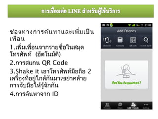 ช่อ งทางการค้น หาและเพิม เป็น ่
เพื่อ น
1.เพิ่มเพือนจากรายชื่อในสมุด
           ่
โทรศัพท์ (อัตโนมัต)   ิ
2.การสแกน QR Code
3.Shake it เอาโทรศัพท์มอถือ 2
                            ื
เครื่องทีอยู่ใกล้กันมาเขย่าคล้าย
         ่
การจับมือให้รู้จักกัน
4.การค้นหาจาก ID
 