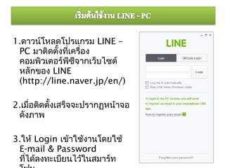 1.ดาวน์โหลดโปรแกรม LINE –
 PC มาติดตั้งที่เครื่อง
 คอมพิวเตอร์พซีจากเว็บไซต์
                ี
 หลักของ LINE
 (http://line.naver.jp/en/)

2.เมือติดตั้งเสร็จจะปรากฏหน้าจอ
     ่
 ดังภาพ

3.ให้ Login เข้าใช้งานโดยใช้
 E-mail & Password
 ทีได้ลงทะเบียนไว้ในสมาร์ท
   ่
 