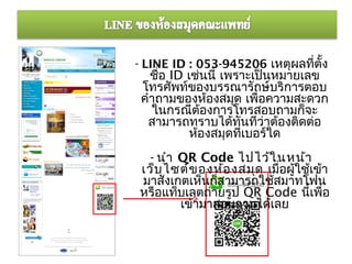 - LINE ID : 053-945206 เหตุผลที่ตั้ง
   ชื่อ ID เช่นนี้ เพราะเป็นหมายเลข
 โทรศัพท์ของบรรณารักษ์บริการตอบ
 คำาถามของห้องสมุด เพื่อความสะดวก
   ในกรณีต้องการโทรสอบถามก็จะ
  สามารถทราบได้ทันทีว่าต้องติดต่อ
            ห้องสมุดที่เบอร์ใด
 - นำา QR Code ไปไว้ใ นหน้า
เว็บ ไซต์ข องห้อ งสมุด เมื่อผู้ใช้เข้า
มาสังเกตเห็นก็สามารถใช้สมาทโฟน
หรือแท็บเลตถ่ายรูป QR Code นี้เพื่อ
       เข้ามาสอบถามได้เลย
 