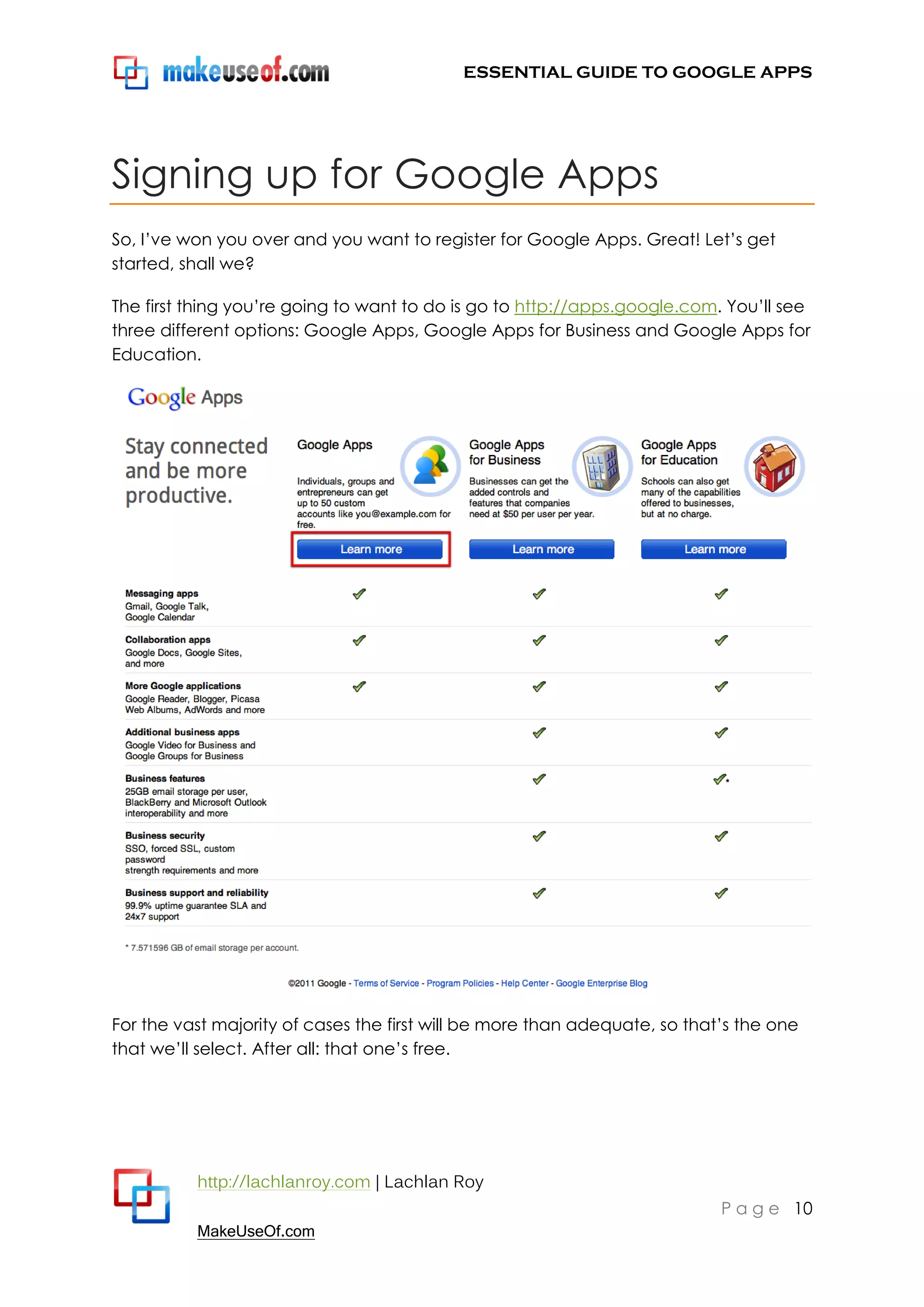 ESSENTIAL GUIDE TO GOOGLE APPS




Signing up for Google Apps
So, I‟ve won you over and you want to register for Google Apps. Great! Let‟s get
started, shall we?

The first thing you‟re going to want to do is go to http://apps.google.com. You‟ll see
three different options: Google Apps, Google Apps for Business and Google Apps for
Education.




For the vast majority of cases the first will be more than adequate, so that‟s the one
that we‟ll select. After all: that one‟s free.




          http://lachlanroy.com | Lachlan Roy
                                                                            P a g e 10
          MakeUseOf.com
 