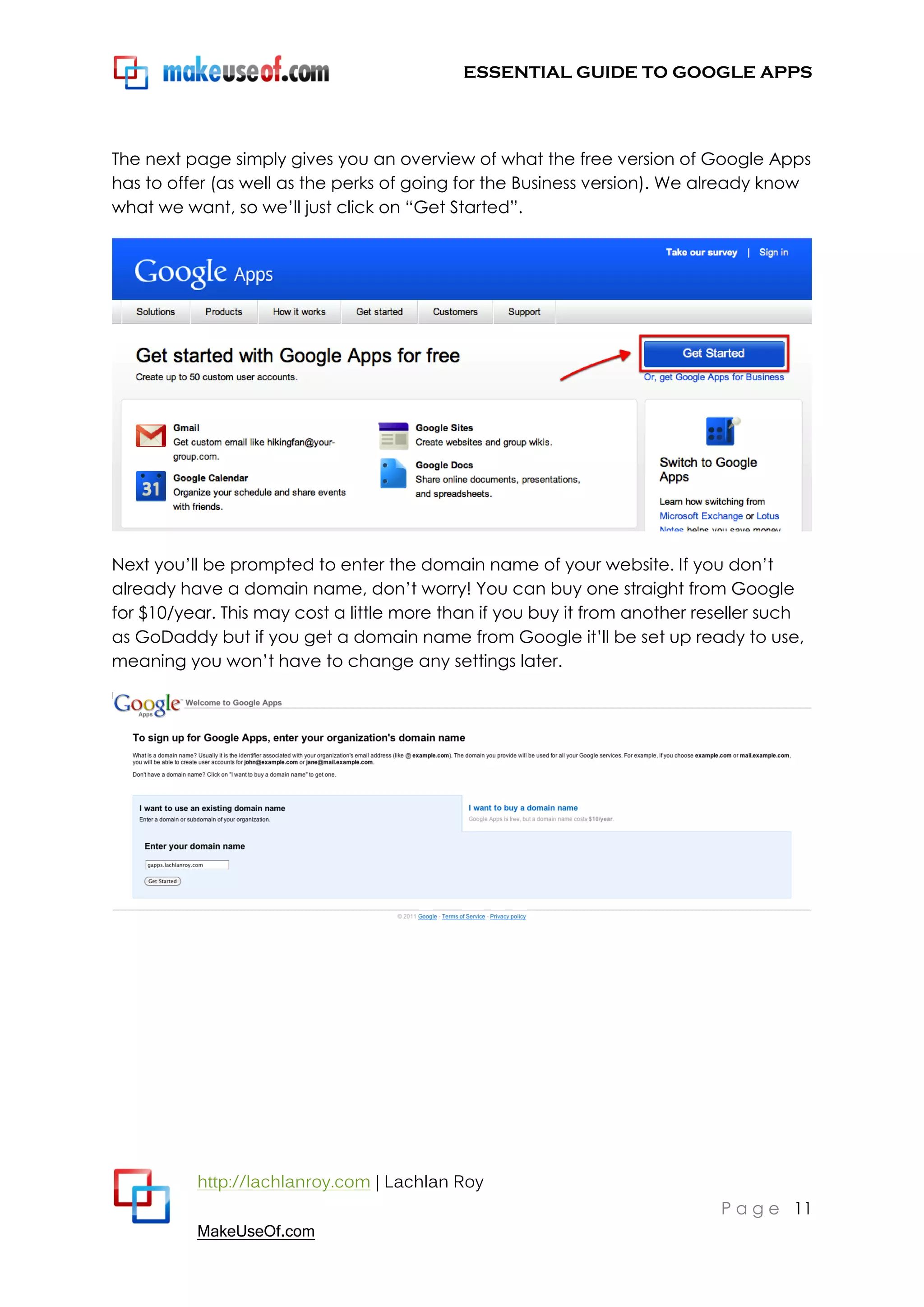 ESSENTIAL GUIDE TO GOOGLE APPS




The next page simply gives you an overview of what the free version of Google Apps
has to offer (as well as the perks of going for the Business version). We already know
what we want, so we‟ll just click on “Get Started”.




Next you‟ll be prompted to enter the domain name of your website. If you don‟t
already have a domain name, don‟t worry! You can buy one straight from Google
for $10/year. This may cost a little more than if you buy it from another reseller such
as GoDaddy but if you get a domain name from Google it‟ll be set up ready to use,
meaning you won‟t have to change any settings later.




          http://lachlanroy.com | Lachlan Roy
                                                                            P a g e 11
          MakeUseOf.com
 