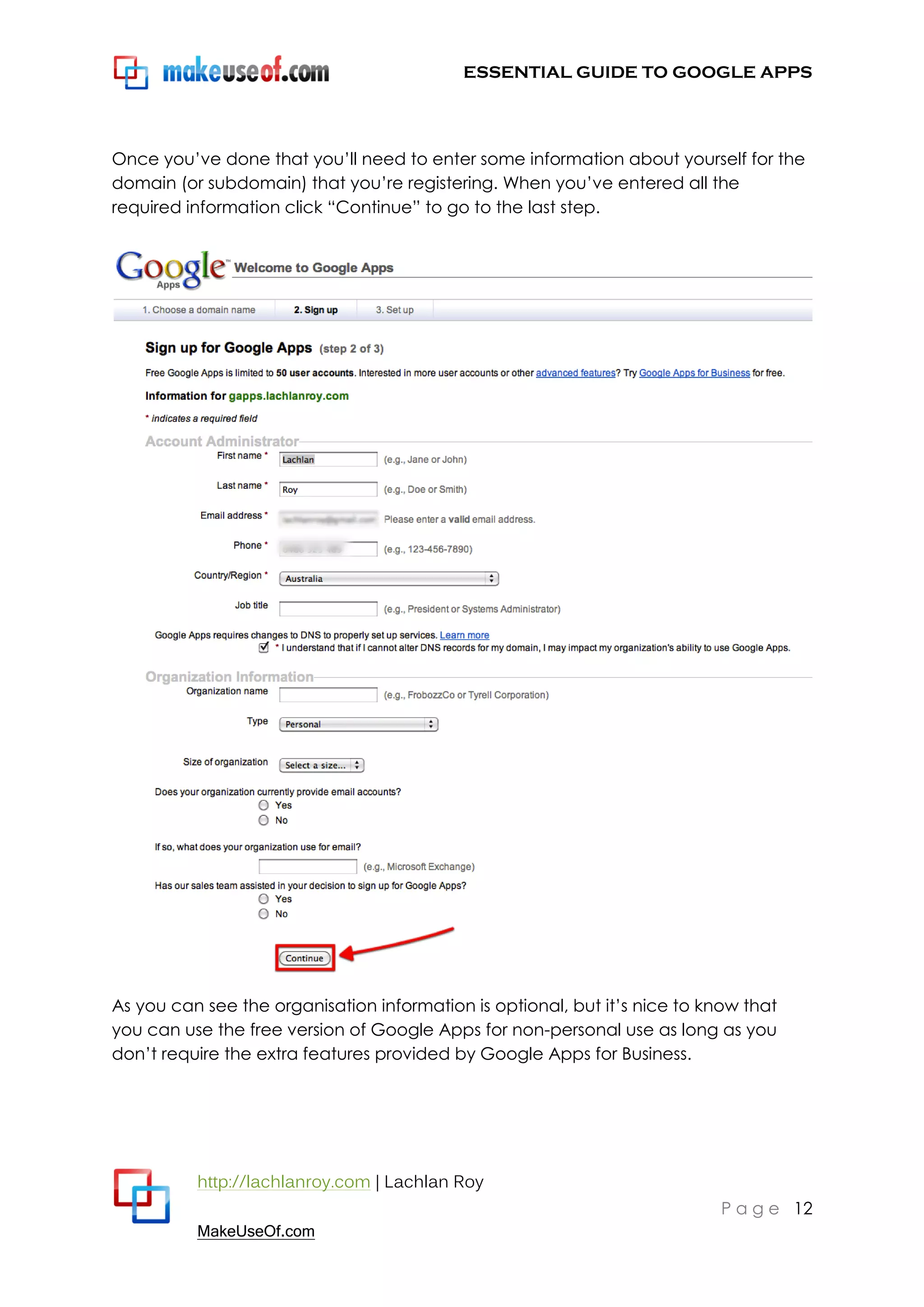 ESSENTIAL GUIDE TO GOOGLE APPS




Once you‟ve done that you‟ll need to enter some information about yourself for the
domain (or subdomain) that you‟re registering. When you‟ve entered all the
required information click “Continue” to go to the last step.




As you can see the organisation information is optional, but it‟s nice to know that
you can use the free version of Google Apps for non-personal use as long as you
don‟t require the extra features provided by Google Apps for Business.




          http://lachlanroy.com | Lachlan Roy
                                                                            P a g e 12
          MakeUseOf.com
 