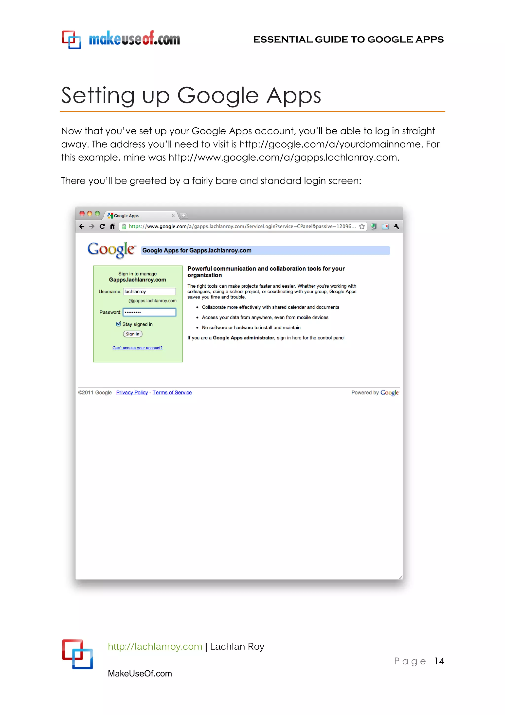 ESSENTIAL GUIDE TO GOOGLE APPS




Setting up Google Apps
Now that you‟ve set up your Google Apps account, you‟ll be able to log in straight
away. The address you‟ll need to visit is http://google.com/a/yourdomainname. For
this example, mine was http://www.google.com/a/gapps.lachlanroy.com.

There you‟ll be greeted by a fairly bare and standard login screen:




          http://lachlanroy.com | Lachlan Roy
                                                                        P a g e 14
          MakeUseOf.com
 