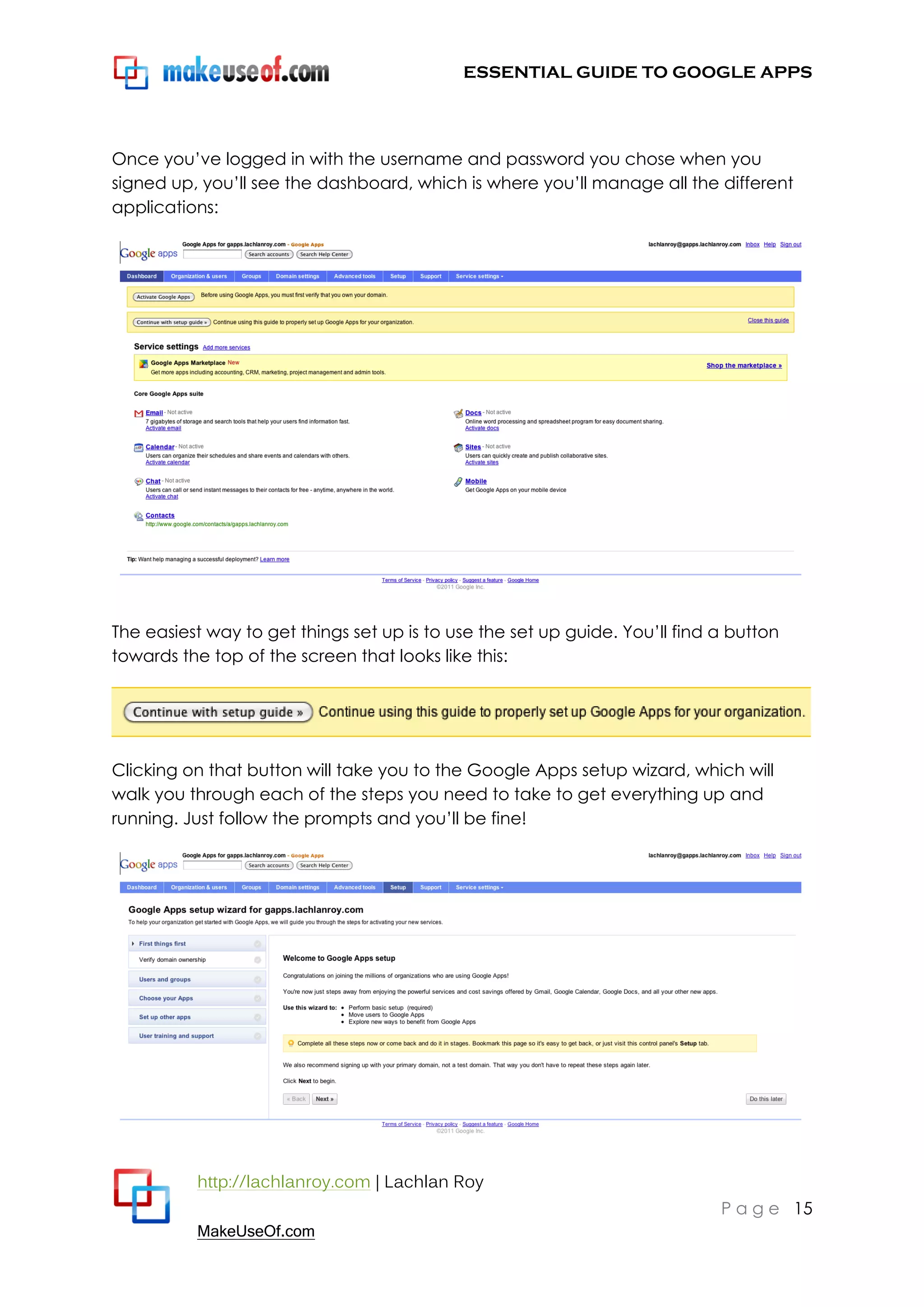 ESSENTIAL GUIDE TO GOOGLE APPS




Once you‟ve logged in with the username and password you chose when you
signed up, you‟ll see the dashboard, which is where you‟ll manage all the different
applications:




The easiest way to get things set up is to use the set up guide. You‟ll find a button
towards the top of the screen that looks like this:




Clicking on that button will take you to the Google Apps setup wizard, which will
walk you through each of the steps you need to take to get everything up and
running. Just follow the prompts and you‟ll be fine!




          http://lachlanroy.com | Lachlan Roy
                                                                             P a g e 15
          MakeUseOf.com
 