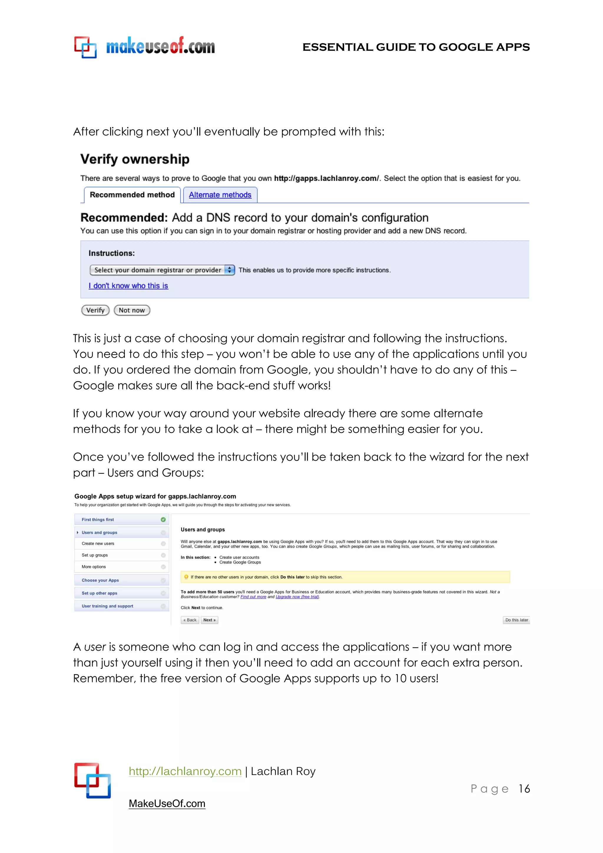 ESSENTIAL GUIDE TO GOOGLE APPS




After clicking next you‟ll eventually be prompted with this:




This is just a case of choosing your domain registrar and following the instructions.
You need to do this step – you won‟t be able to use any of the applications until you
do. If you ordered the domain from Google, you shouldn‟t have to do any of this –
Google makes sure all the back-end stuff works!

If you know your way around your website already there are some alternate
methods for you to take a look at – there might be something easier for you.

Once you‟ve followed the instructions you‟ll be taken back to the wizard for the next
part – Users and Groups:




A user is someone who can log in and access the applications – if you want more
than just yourself using it then you‟ll need to add an account for each extra person.
Remember, the free version of Google Apps supports up to 10 users!




          http://lachlanroy.com | Lachlan Roy
                                                                           P a g e 16
          MakeUseOf.com
 
