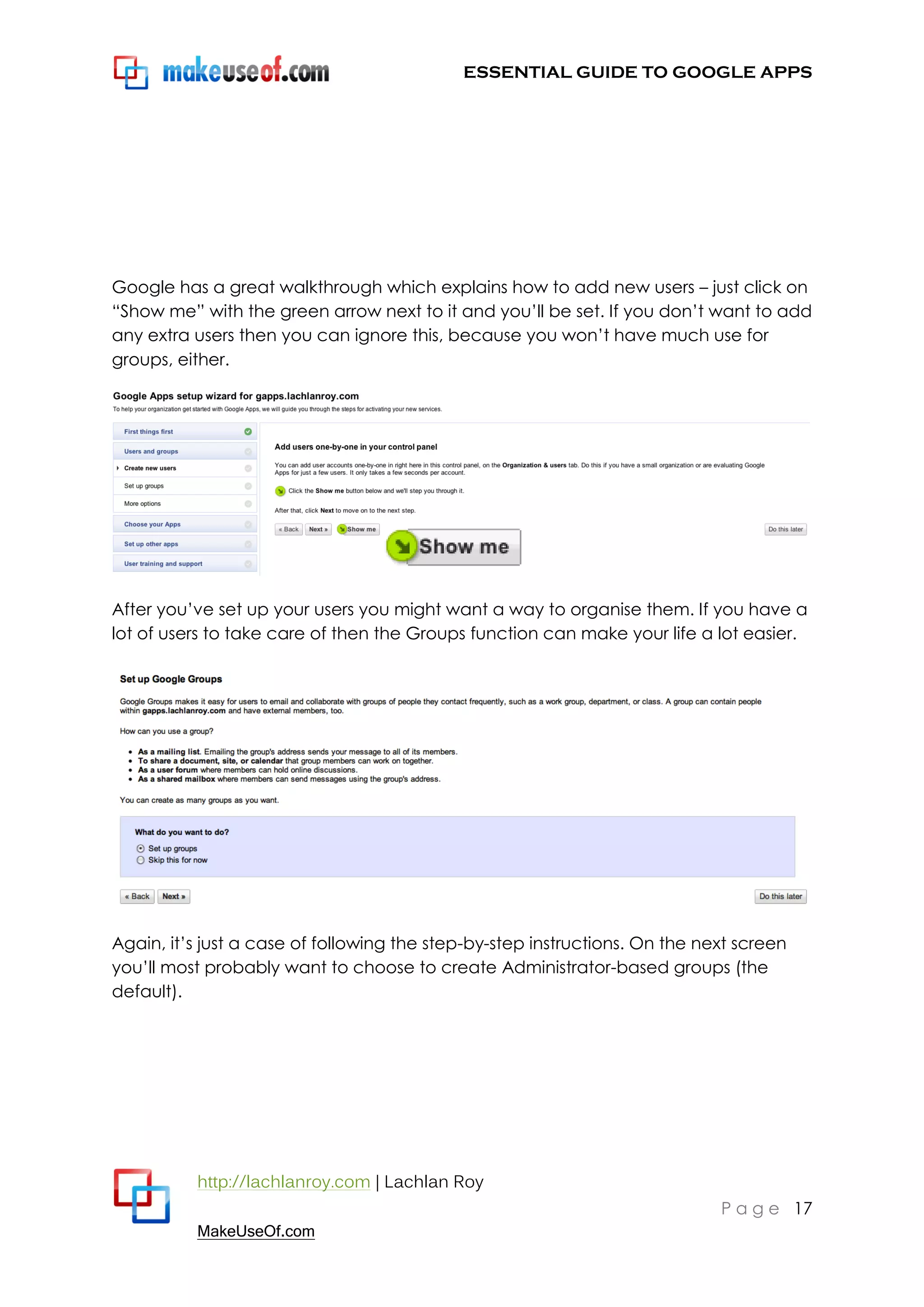 ESSENTIAL GUIDE TO GOOGLE APPS




Google has a great walkthrough which explains how to add new users – just click on
“Show me” with the green arrow next to it and you‟ll be set. If you don‟t want to add
any extra users then you can ignore this, because you won‟t have much use for
groups, either.




After you‟ve set up your users you might want a way to organise them. If you have a
lot of users to take care of then the Groups function can make your life a lot easier.




Again, it‟s just a case of following the step-by-step instructions. On the next screen
you‟ll most probably want to choose to create Administrator-based groups (the
default).




          http://lachlanroy.com | Lachlan Roy
                                                                             P a g e 17
          MakeUseOf.com
 