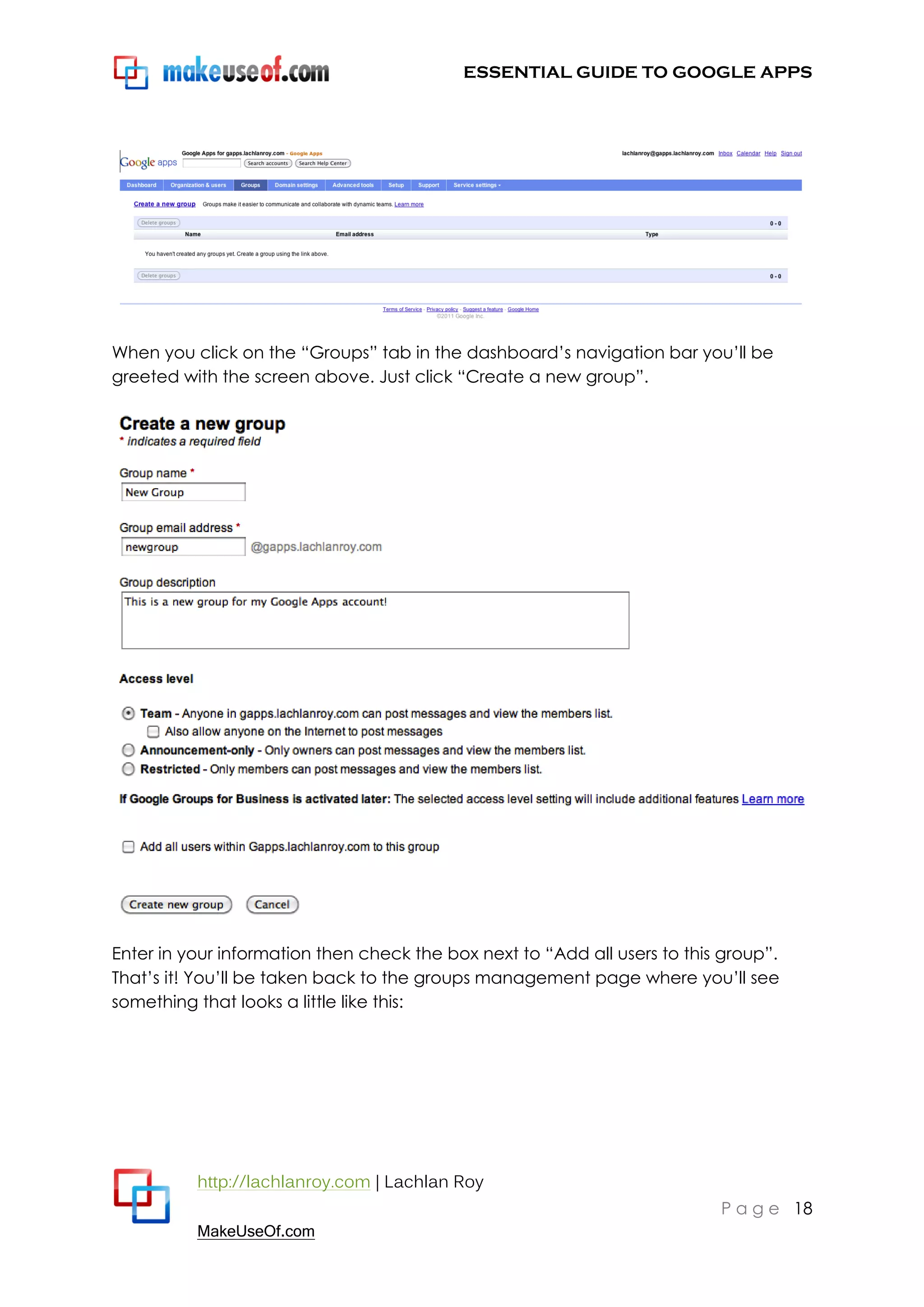 ESSENTIAL GUIDE TO GOOGLE APPS




When you click on the “Groups” tab in the dashboard‟s navigation bar you‟ll be
greeted with the screen above. Just click “Create a new group”.




Enter in your information then check the box next to “Add all users to this group”.
That‟s it! You‟ll be taken back to the groups management page where you‟ll see
something that looks a little like this:




          http://lachlanroy.com | Lachlan Roy
                                                                           P a g e 18
          MakeUseOf.com
 