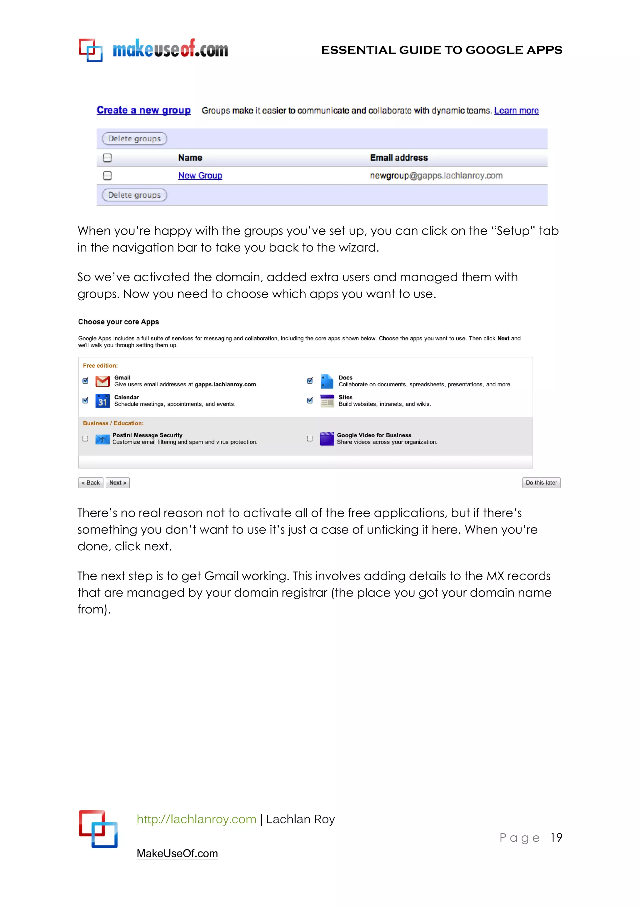 ESSENTIAL GUIDE TO GOOGLE APPS




When you‟re happy with the groups you‟ve set up, you can click on the “Setup” tab
in the navigation bar to take you back to the wizard.

So we‟ve activated the domain, added extra users and managed them with
groups. Now you need to choose which apps you want to use.




There‟s no real reason not to activate all of the free applications, but if there‟s
something you don‟t want to use it‟s just a case of unticking it here. When you‟re
done, click next.

The next step is to get Gmail working. This involves adding details to the MX records
that are managed by your domain registrar (the place you got your domain name
from).




          http://lachlanroy.com | Lachlan Roy
                                                                            P a g e 19
          MakeUseOf.com
 