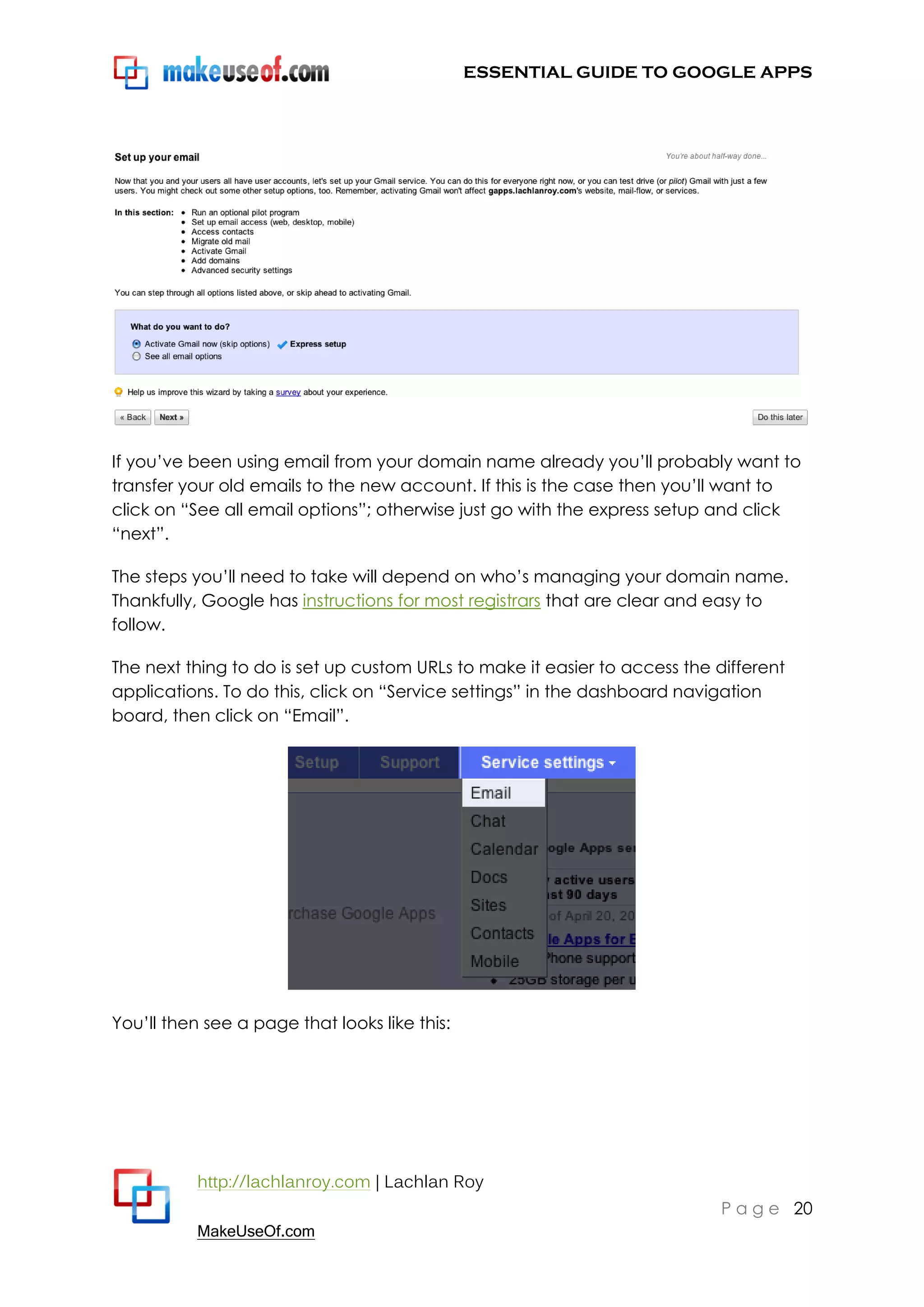 ESSENTIAL GUIDE TO GOOGLE APPS




If you‟ve been using email from your domain name already you‟ll probably want to
transfer your old emails to the new account. If this is the case then you‟ll want to
click on “See all email options”; otherwise just go with the express setup and click
“next”.

The steps you‟ll need to take will depend on who‟s managing your domain name.
Thankfully, Google has instructions for most registrars that are clear and easy to
follow.

The next thing to do is set up custom URLs to make it easier to access the different
applications. To do this, click on “Service settings” in the dashboard navigation
board, then click on “Email”.




You‟ll then see a page that looks like this:




           http://lachlanroy.com | Lachlan Roy
                                                                            P a g e 20
           MakeUseOf.com
 