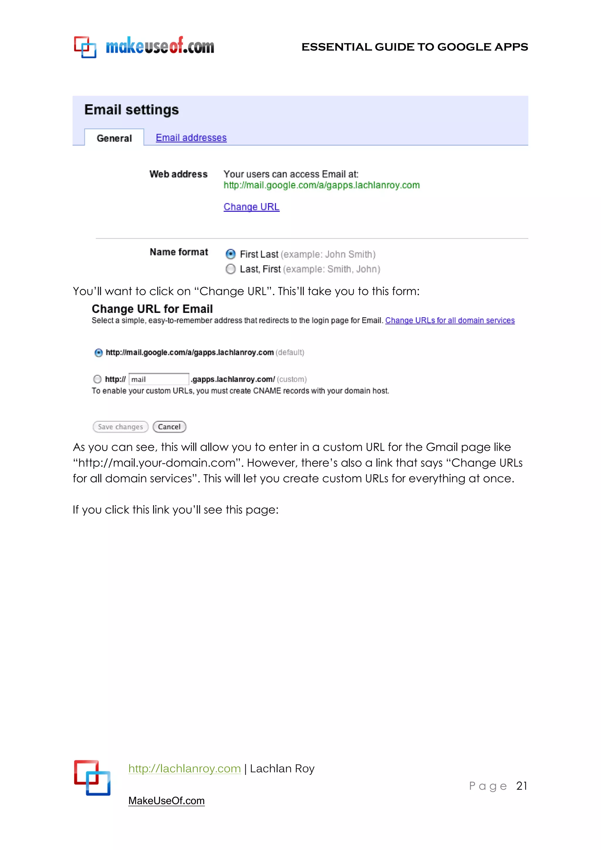 ESSENTIAL GUIDE TO GOOGLE APPS




You‟ll want to click on “Change URL”. This‟ll take you to this form:




As you can see, this will allow you to enter in a custom URL for the Gmail page like
“http://mail.your-domain.com”. However, there‟s also a link that says “Change URLs
for all domain services”. This will let you create custom URLs for everything at once.

If you click this link you‟ll see this page:




           http://lachlanroy.com | Lachlan Roy
                                                                           P a g e 21
           MakeUseOf.com
 