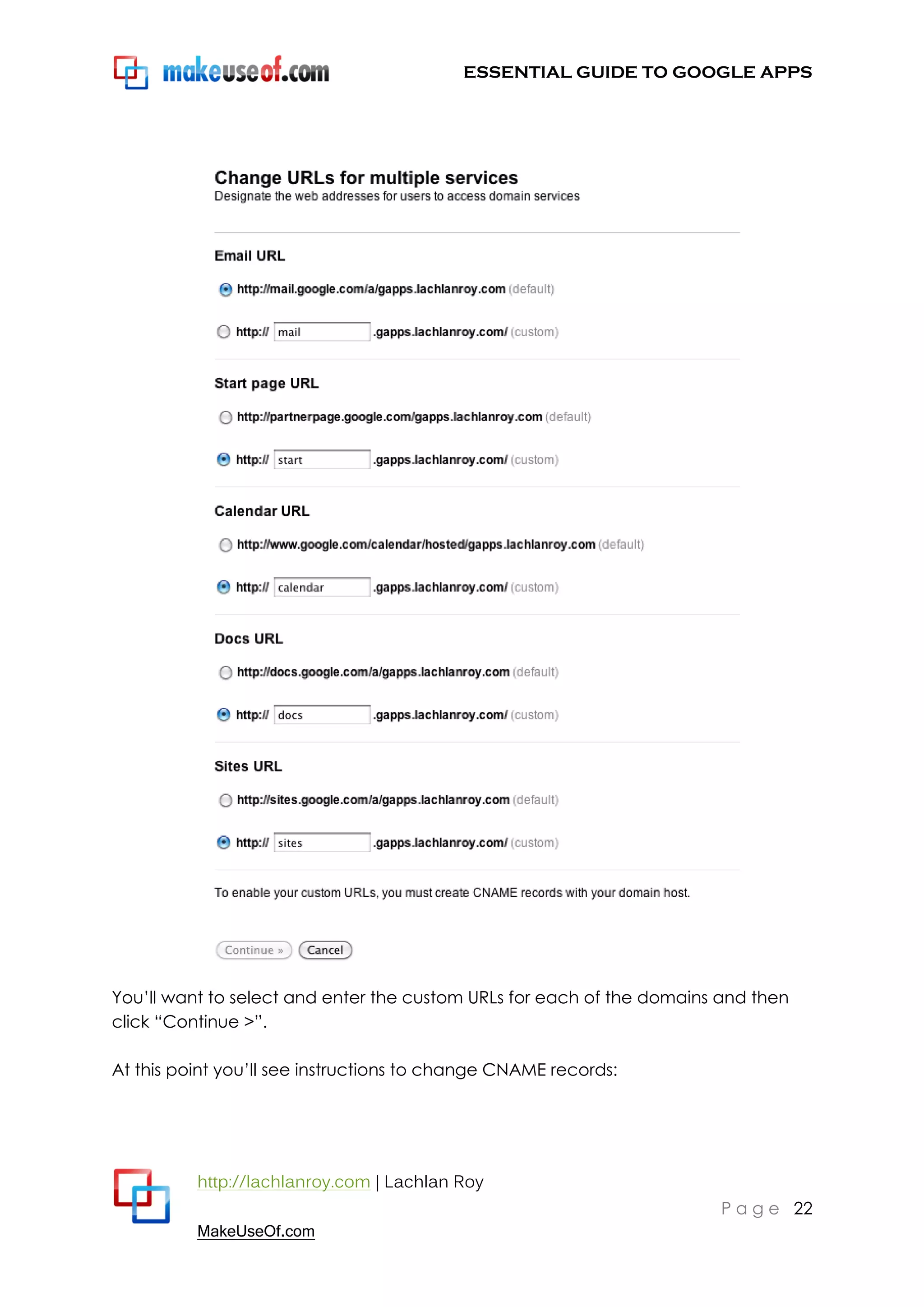 ESSENTIAL GUIDE TO GOOGLE APPS




You‟ll want to select and enter the custom URLs for each of the domains and then
click “Continue >”.

At this point you‟ll see instructions to change CNAME records:




          http://lachlanroy.com | Lachlan Roy
                                                                       P a g e 22
          MakeUseOf.com
 