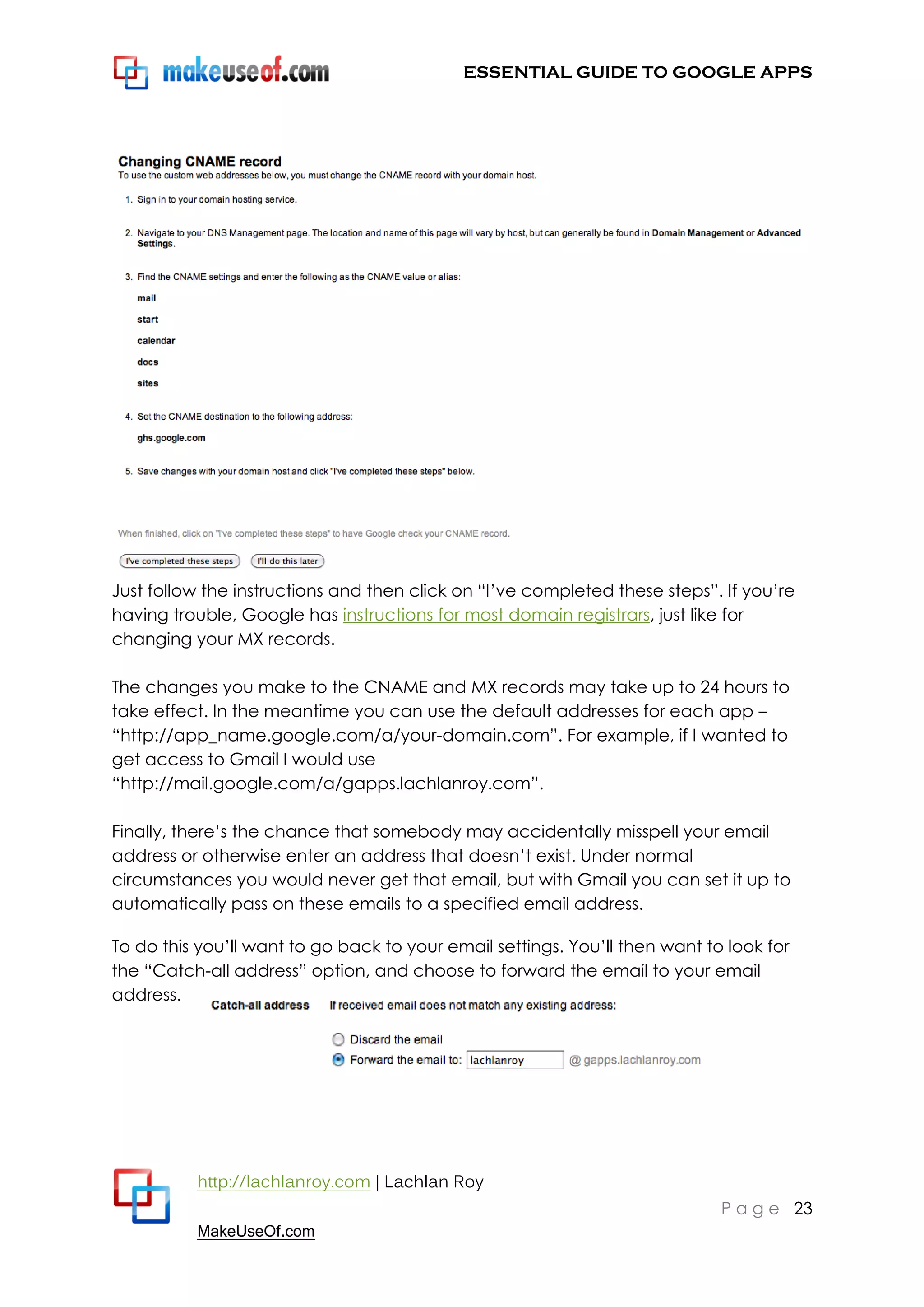 ESSENTIAL GUIDE TO GOOGLE APPS




Just follow the instructions and then click on “I‟ve completed these steps”. If you‟re
having trouble, Google has instructions for most domain registrars, just like for
changing your MX records.

The changes you make to the CNAME and MX records may take up to 24 hours to
take effect. In the meantime you can use the default addresses for each app –
“http://app_name.google.com/a/your-domain.com”. For example, if I wanted to
get access to Gmail I would use
“http://mail.google.com/a/gapps.lachlanroy.com”.

Finally, there‟s the chance that somebody may accidentally misspell your email
address or otherwise enter an address that doesn‟t exist. Under normal
circumstances you would never get that email, but with Gmail you can set it up to
automatically pass on these emails to a specified email address.

To do this you‟ll want to go back to your email settings. You‟ll then want to look for
the “Catch-all address” option, and choose to forward the email to your email
address.




          http://lachlanroy.com | Lachlan Roy
                                                                             P a g e 23
          MakeUseOf.com
 