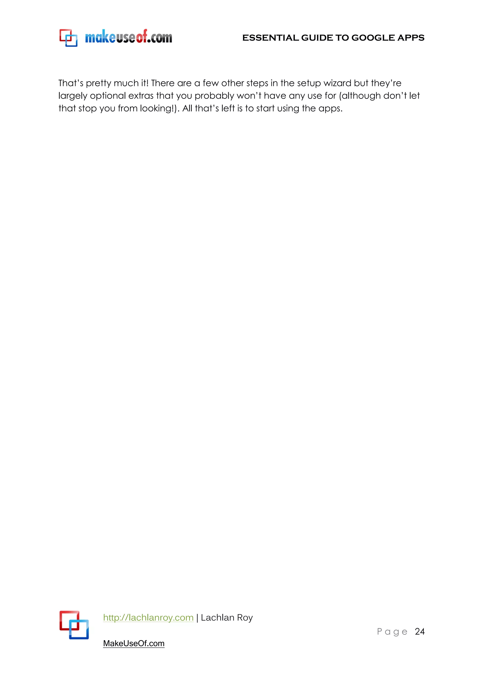 ESSENTIAL GUIDE TO GOOGLE APPS




That‟s pretty much it! There are a few other steps in the setup wizard but they‟re
largely optional extras that you probably won‟t have any use for (although don‟t let
that stop you from looking!). All that‟s left is to start using the apps.




          http://lachlanroy.com | Lachlan Roy
                                                                         P a g e 24
          MakeUseOf.com
 