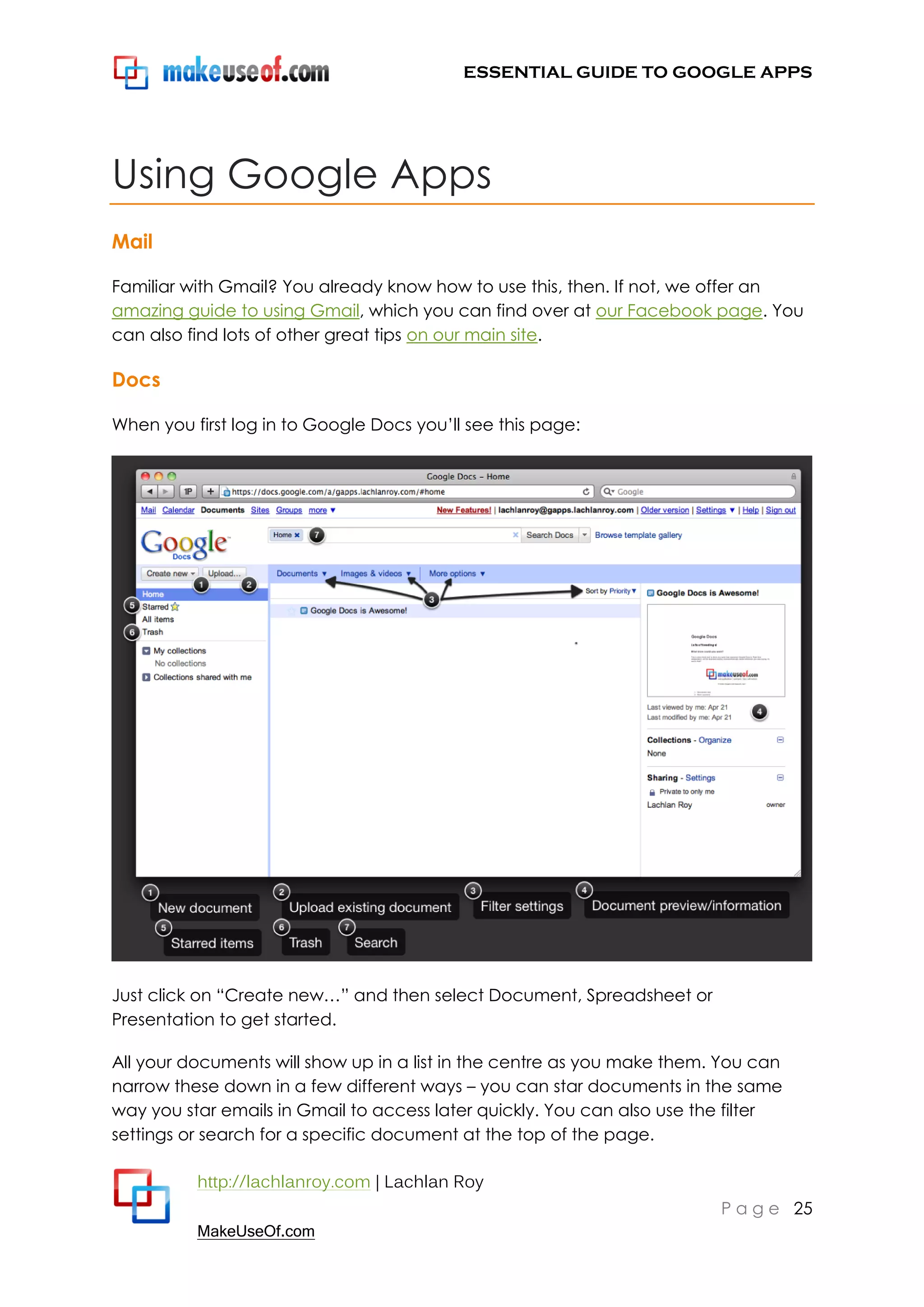 ESSENTIAL GUIDE TO GOOGLE APPS




Using Google Apps
Mail

Familiar with Gmail? You already know how to use this, then. If not, we offer an
amazing guide to using Gmail, which you can find over at our Facebook page. You
can also find lots of other great tips on our main site.

Docs

When you first log in to Google Docs you‟ll see this page:




Just click on “Create new…” and then select Document, Spreadsheet or
Presentation to get started.

All your documents will show up in a list in the centre as you make them. You can
narrow these down in a few different ways – you can star documents in the same
way you star emails in Gmail to access later quickly. You can also use the filter
settings or search for a specific document at the top of the page.

          http://lachlanroy.com | Lachlan Roy
                                                                         P a g e 25
          MakeUseOf.com
 