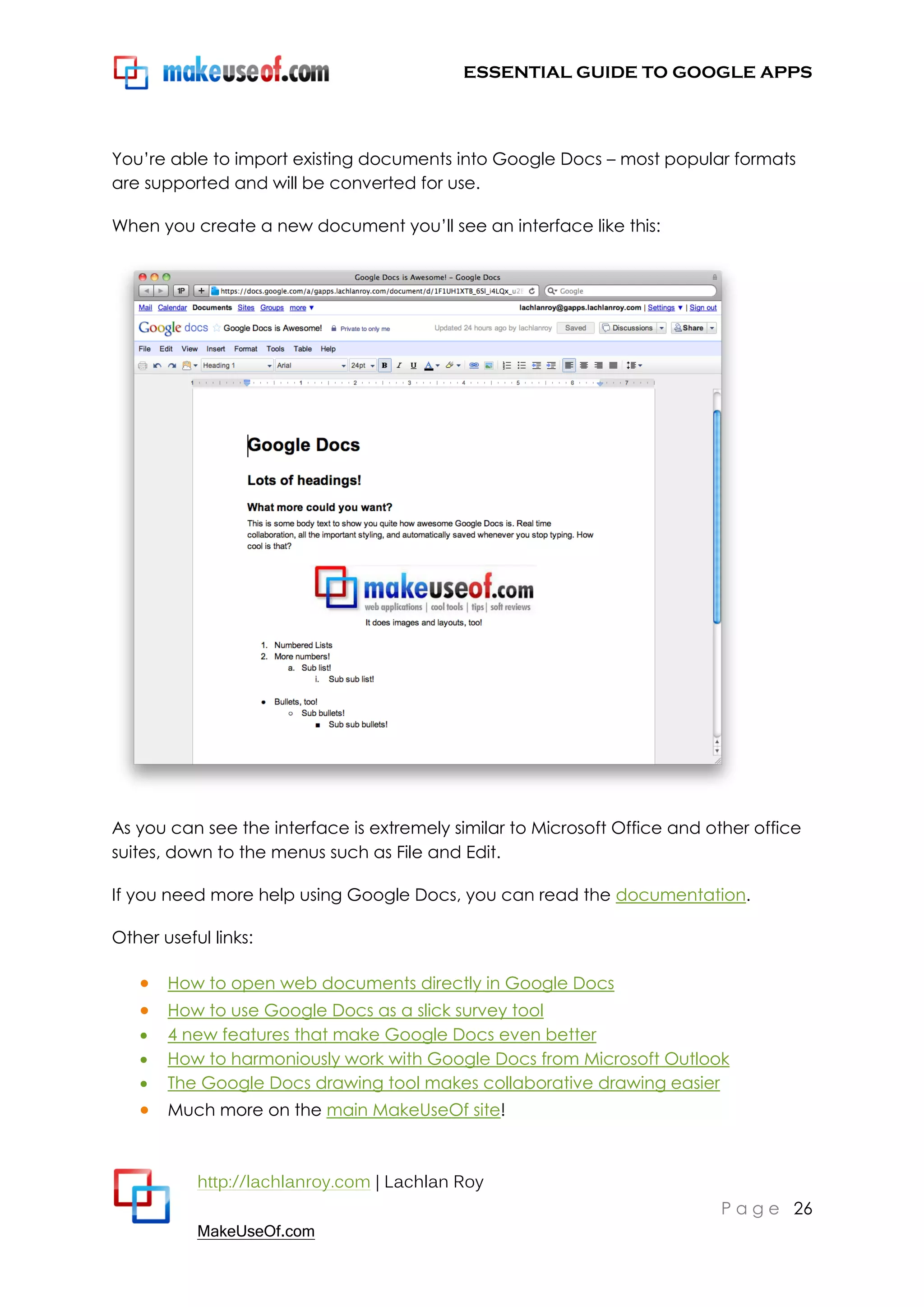 ESSENTIAL GUIDE TO GOOGLE APPS




You‟re able to import existing documents into Google Docs – most popular formats
are supported and will be converted for use.

When you create a new document you‟ll see an interface like this:




As you can see the interface is extremely similar to Microsoft Office and other office
suites, down to the menus such as File and Edit.

If you need more help using Google Docs, you can read the documentation.

Other useful links:

    How to open web documents directly in Google Docs
    How to use Google Docs as a slick survey tool
      4 new features that make Google Docs even better
      How to harmoniously work with Google Docs from Microsoft Outlook
      The Google Docs drawing tool makes collaborative drawing easier
    Much more on the main MakeUseOf site!


           http://lachlanroy.com | Lachlan Roy
                                                                           P a g e 26
           MakeUseOf.com
 
