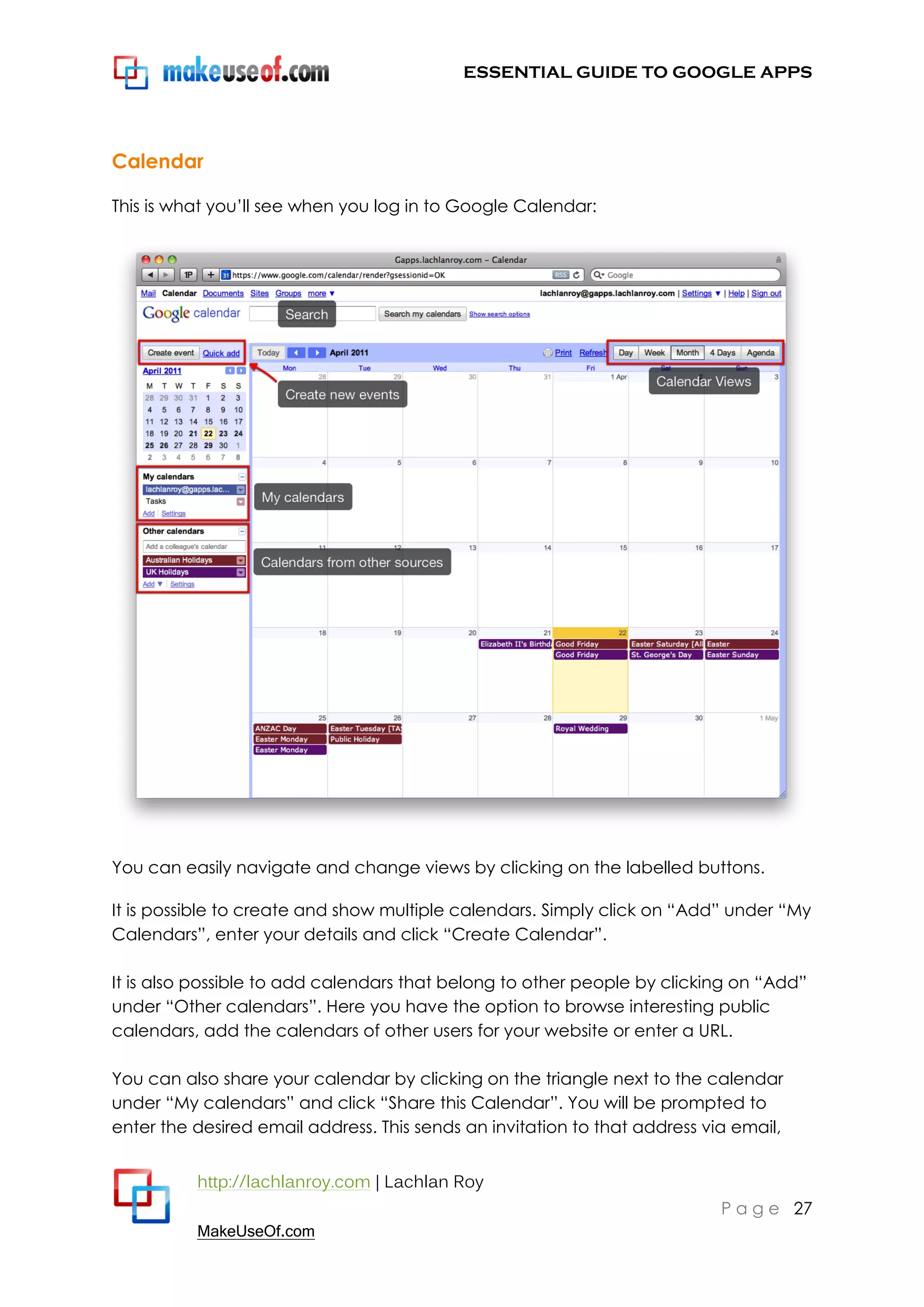 ESSENTIAL GUIDE TO GOOGLE APPS




Calendar

This is what you‟ll see when you log in to Google Calendar:




You can easily navigate and change views by clicking on the labelled buttons.

It is possible to create and show multiple calendars. Simply click on “Add” under “My
Calendars”, enter your details and click “Create Calendar”.

It is also possible to add calendars that belong to other people by clicking on “Add”
under “Other calendars”. Here you have the option to browse interesting public
calendars, add the calendars of other users for your website or enter a URL.

You can also share your calendar by clicking on the triangle next to the calendar
under “My calendars” and click “Share this Calendar”. You will be prompted to
enter the desired email address. This sends an invitation to that address via email,


          http://lachlanroy.com | Lachlan Roy
                                                                            P a g e 27
          MakeUseOf.com
 