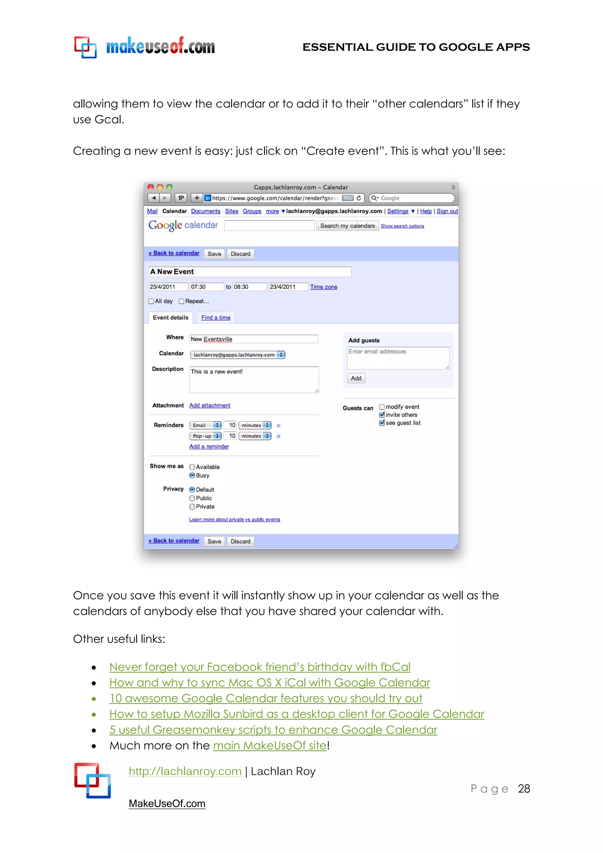 ESSENTIAL GUIDE TO GOOGLE APPS




allowing them to view the calendar or to add it to their “other calendars” list if they
use Gcal.

Creating a new event is easy: just click on “Create event”. This is what you‟ll see:




Once you save this event it will instantly show up in your calendar as well as the
calendars of anybody else that you have shared your calendar with.

Other useful links:

      Never forget your Facebook friend‟s birthday with fbCal
      How and why to sync Mac OS X iCal with Google Calendar
      10 awesome Google Calendar features you should try out
      How to setup Mozilla Sunbird as a desktop client for Google Calendar
      5 useful Greasemonkey scripts to enhance Google Calendar
      Much more on the main MakeUseOf site!

           http://lachlanroy.com | Lachlan Roy
                                                                             P a g e 28
           MakeUseOf.com
 