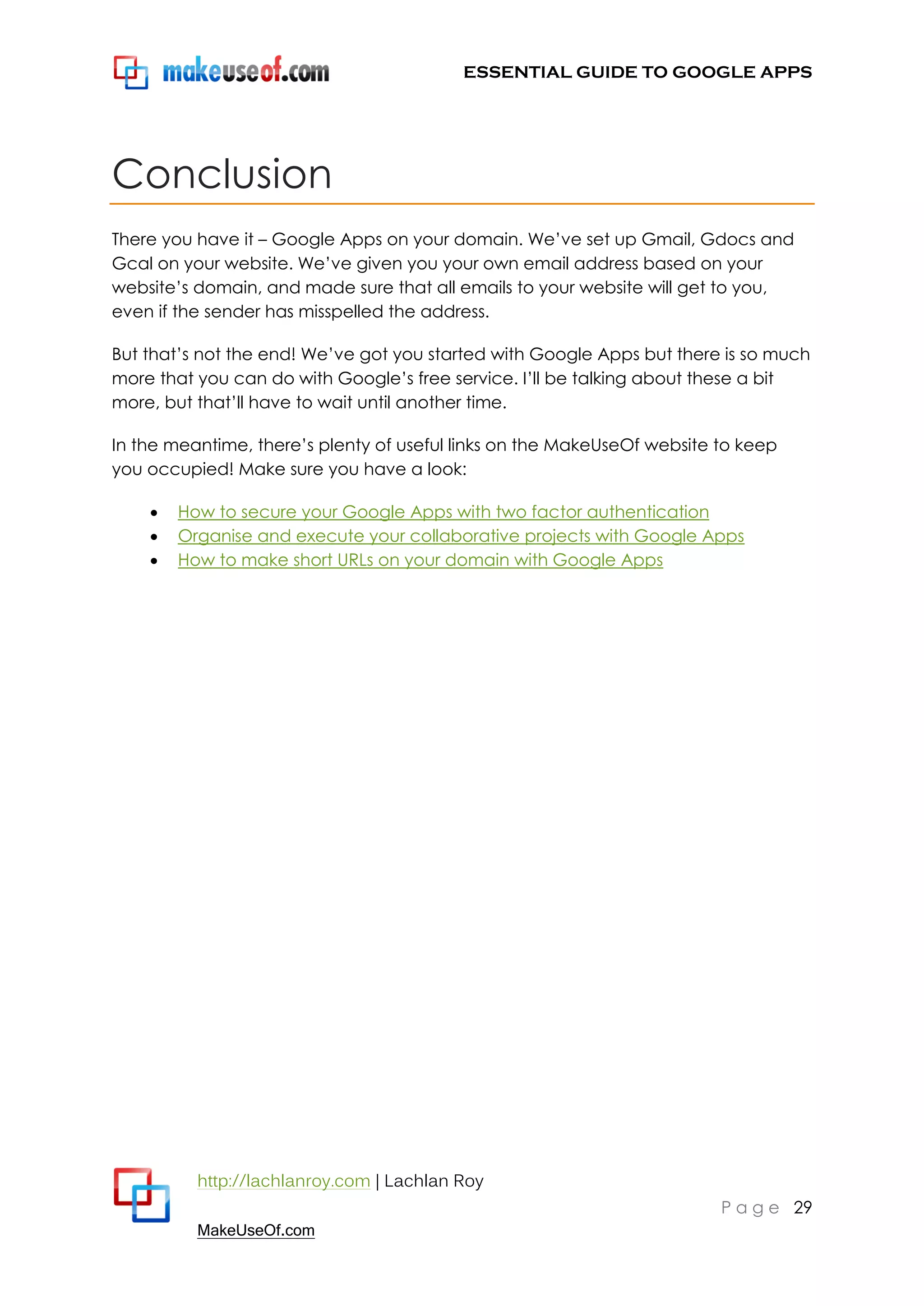 ESSENTIAL GUIDE TO GOOGLE APPS




Conclusion
There you have it – Google Apps on your domain. We‟ve set up Gmail, Gdocs and
Gcal on your website. We‟ve given you your own email address based on your
website‟s domain, and made sure that all emails to your website will get to you,
even if the sender has misspelled the address.

But that‟s not the end! We‟ve got you started with Google Apps but there is so much
more that you can do with Google‟s free service. I‟ll be talking about these a bit
more, but that‟ll have to wait until another time.

In the meantime, there‟s plenty of useful links on the MakeUseOf website to keep
you occupied! Make sure you have a look:

       How to secure your Google Apps with two factor authentication
       Organise and execute your collaborative projects with Google Apps
       How to make short URLs on your domain with Google Apps




          http://lachlanroy.com | Lachlan Roy
                                                                         P a g e 29
          MakeUseOf.com
 