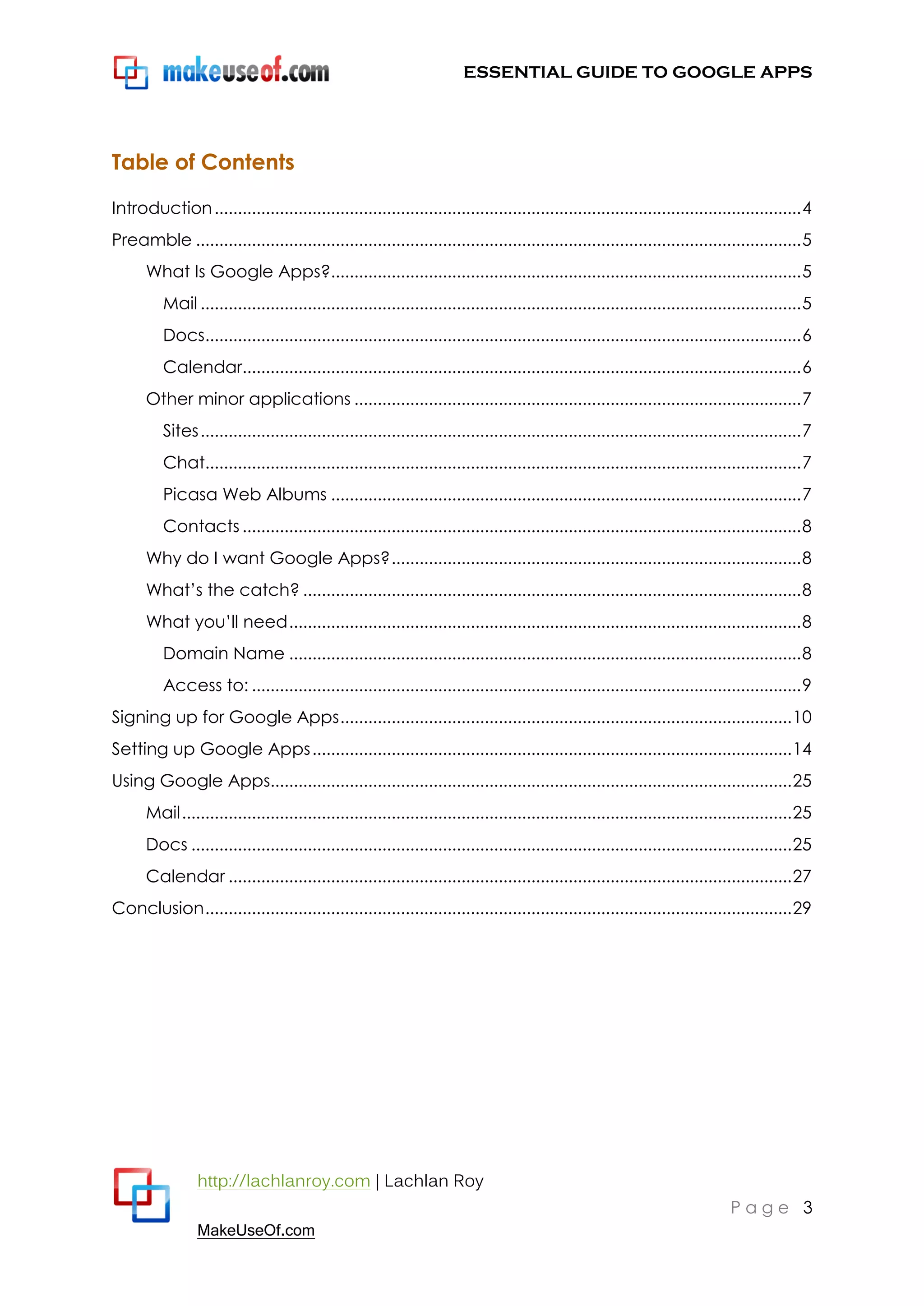 ESSENTIAL GUIDE TO GOOGLE APPS




Table of Contents

Introduction .............................................................................................................................. 4
Preamble .................................................................................................................................. 5
      What Is Google Apps?..................................................................................................... 5
          Mail ................................................................................................................................. 5
          Docs................................................................................................................................ 6
          Calendar........................................................................................................................ 6
      Other minor applications ................................................................................................ 7
          Sites ................................................................................................................................. 7
          Chat................................................................................................................................ 7
          Picasa Web Albums ..................................................................................................... 7
          Contacts ........................................................................................................................ 8
      Why do I want Google Apps? ........................................................................................ 8
      What‟s the catch? ........................................................................................................... 8
      What you‟ll need .............................................................................................................. 8
          Domain Name .............................................................................................................. 8
          Access to: ...................................................................................................................... 9
Signing up for Google Apps ................................................................................................. 10
Setting up Google Apps ....................................................................................................... 14
Using Google Apps................................................................................................................ 25
      Mail ................................................................................................................................... 25
      Docs ................................................................................................................................. 25
      Calendar ......................................................................................................................... 27
Conclusion .............................................................................................................................. 29




                 http://lachlanroy.com | Lachlan Roy
                                                                                                                                 Page 3
                 MakeUseOf.com
 