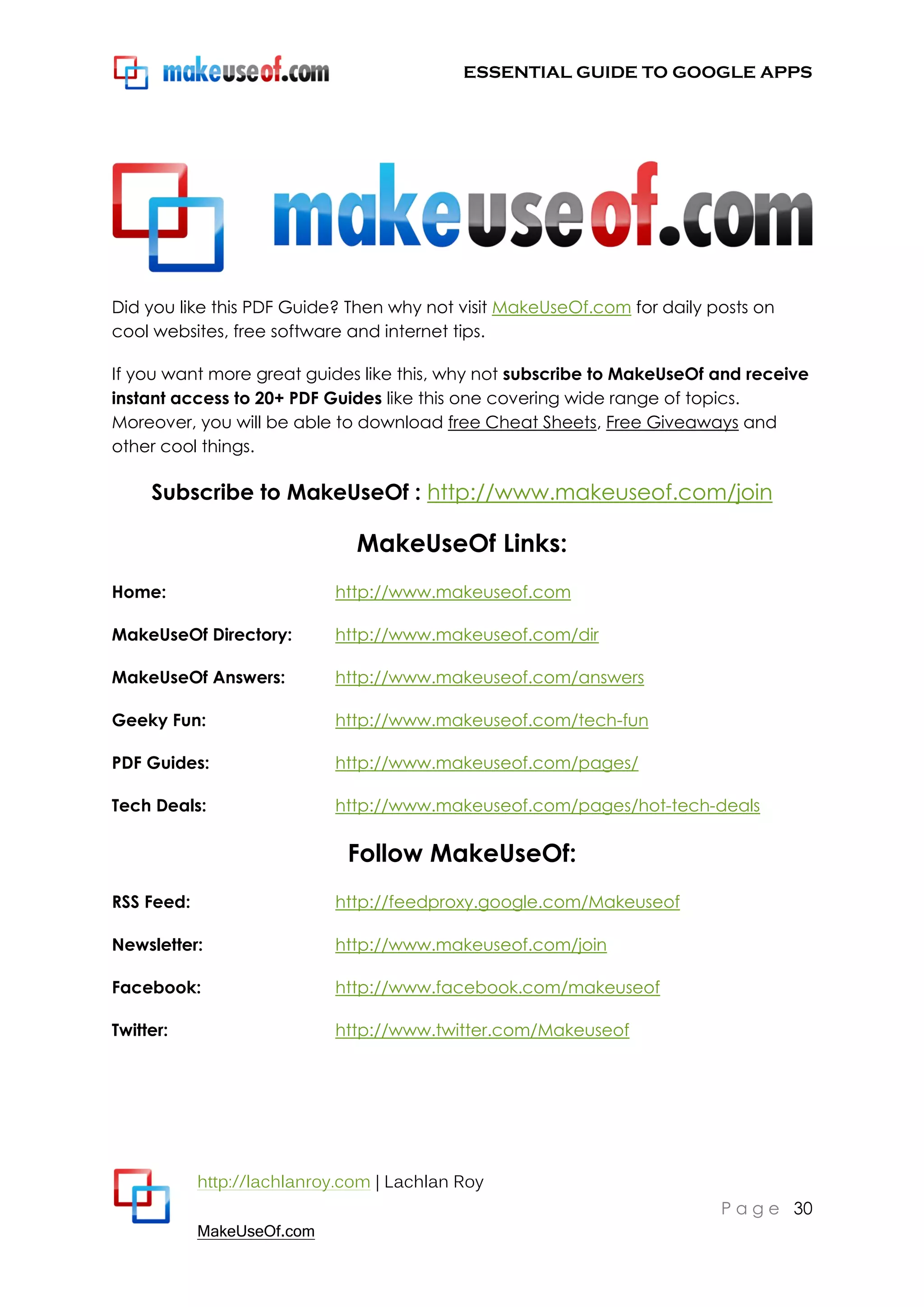 ESSENTIAL GUIDE TO GOOGLE APPS




Did you like this PDF Guide? Then why not visit MakeUseOf.com for daily posts on
cool websites, free software and internet tips.

If you want more great guides like this, why not subscribe to MakeUseOf and receive
instant access to 20+ PDF Guides like this one covering wide range of topics.
Moreover, you will be able to download free Cheat Sheets, Free Giveaways and
other cool things.

     Subscribe to MakeUseOf : http://www.makeuseof.com/join

                               MakeUseOf Links:
Home:                       http://www.makeuseof.com

MakeUseOf Directory:        http://www.makeuseof.com/dir

MakeUseOf Answers:          http://www.makeuseof.com/answers

Geeky Fun:                  http://www.makeuseof.com/tech-fun

PDF Guides:                 http://www.makeuseof.com/pages/

Tech Deals:                 http://www.makeuseof.com/pages/hot-tech-deals

                              Follow MakeUseOf:
RSS Feed:                   http://feedproxy.google.com/Makeuseof

Newsletter:                 http://www.makeuseof.com/join

Facebook:                   http://www.facebook.com/makeuseof

Twitter:                    http://www.twitter.com/Makeuseof




            http://lachlanroy.com | Lachlan Roy
                                                                         P a g e 30
            MakeUseOf.com
 