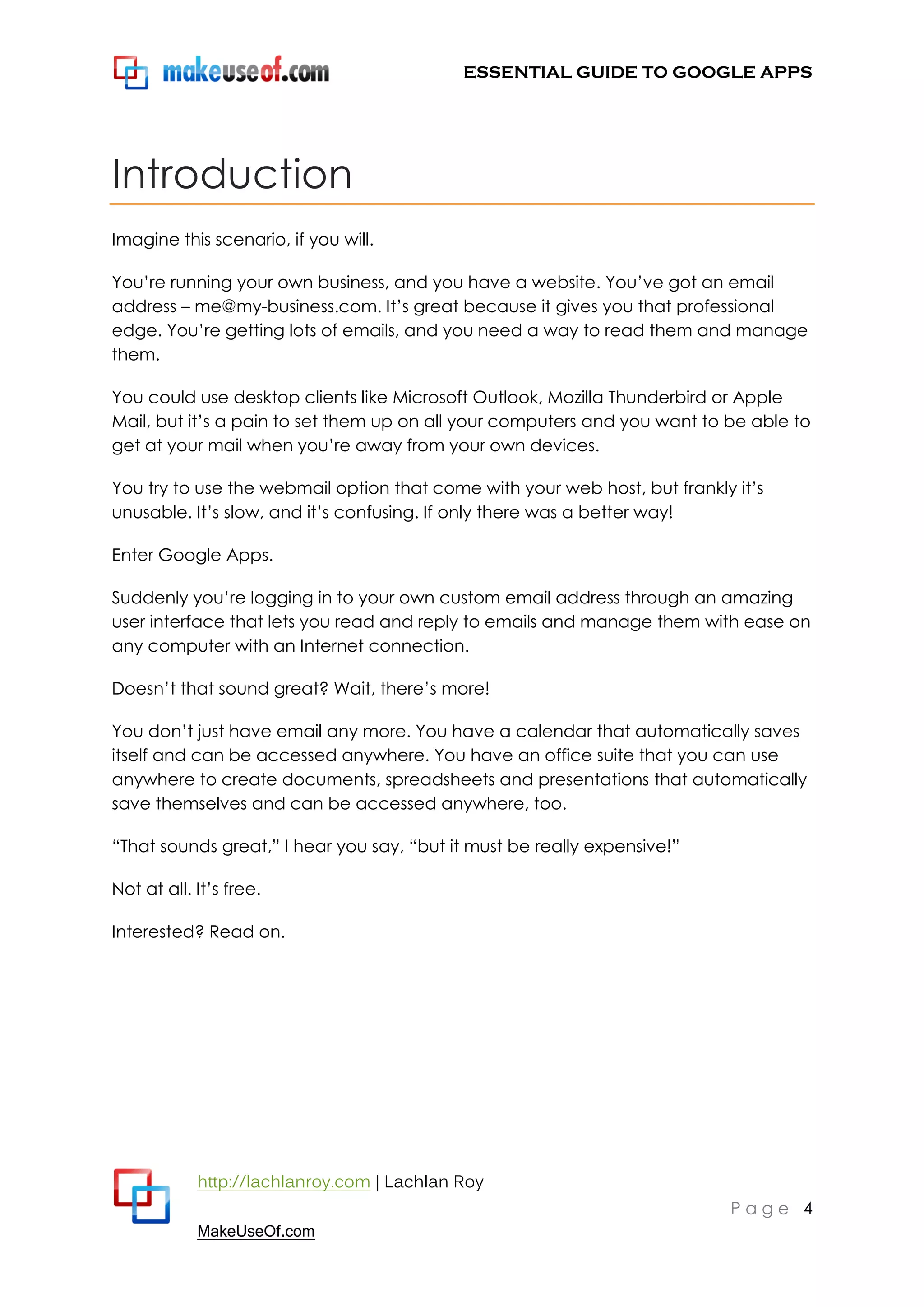 ESSENTIAL GUIDE TO GOOGLE APPS




Introduction
Imagine this scenario, if you will.

You‟re running your own business, and you have a website. You‟ve got an email
address – me@my-business.com. It‟s great because it gives you that professional
edge. You‟re getting lots of emails, and you need a way to read them and manage
them.

You could use desktop clients like Microsoft Outlook, Mozilla Thunderbird or Apple
Mail, but it‟s a pain to set them up on all your computers and you want to be able to
get at your mail when you‟re away from your own devices.

You try to use the webmail option that come with your web host, but frankly it‟s
unusable. It‟s slow, and it‟s confusing. If only there was a better way!

Enter Google Apps.

Suddenly you‟re logging in to your own custom email address through an amazing
user interface that lets you read and reply to emails and manage them with ease on
any computer with an Internet connection.

Doesn‟t that sound great? Wait, there‟s more!

You don‟t just have email any more. You have a calendar that automatically saves
itself and can be accessed anywhere. You have an office suite that you can use
anywhere to create documents, spreadsheets and presentations that automatically
save themselves and can be accessed anywhere, too.

“That sounds great,” I hear you say, “but it must be really expensive!”

Not at all. It‟s free.

Interested? Read on.




            http://lachlanroy.com | Lachlan Roy
                                                                           Page 4
            MakeUseOf.com
 